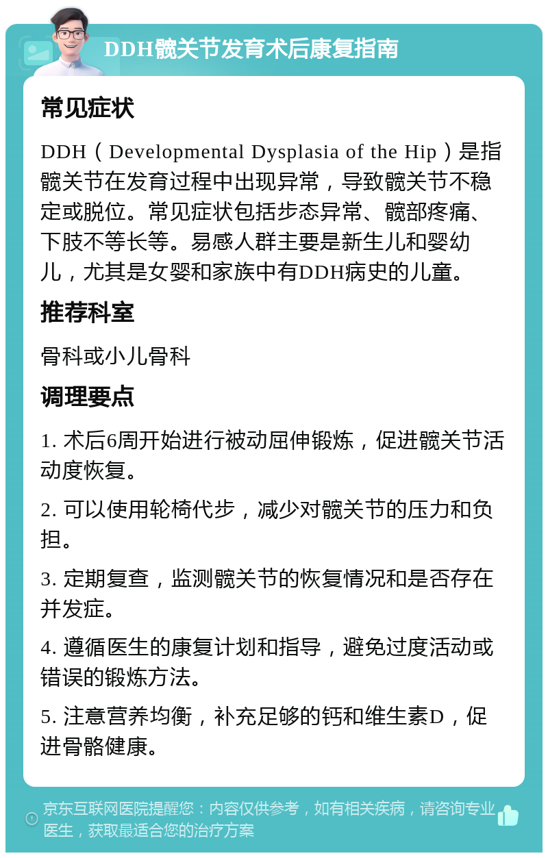 DDH髋关节发育术后康复指南 常见症状 DDH（Developmental Dysplasia of the Hip）是指髋关节在发育过程中出现异常，导致髋关节不稳定或脱位。常见症状包括步态异常、髋部疼痛、下肢不等长等。易感人群主要是新生儿和婴幼儿，尤其是女婴和家族中有DDH病史的儿童。 推荐科室 骨科或小儿骨科 调理要点 1. 术后6周开始进行被动屈伸锻炼，促进髋关节活动度恢复。 2. 可以使用轮椅代步，减少对髋关节的压力和负担。 3. 定期复查，监测髋关节的恢复情况和是否存在并发症。 4. 遵循医生的康复计划和指导，避免过度活动或错误的锻炼方法。 5. 注意营养均衡，补充足够的钙和维生素D，促进骨骼健康。