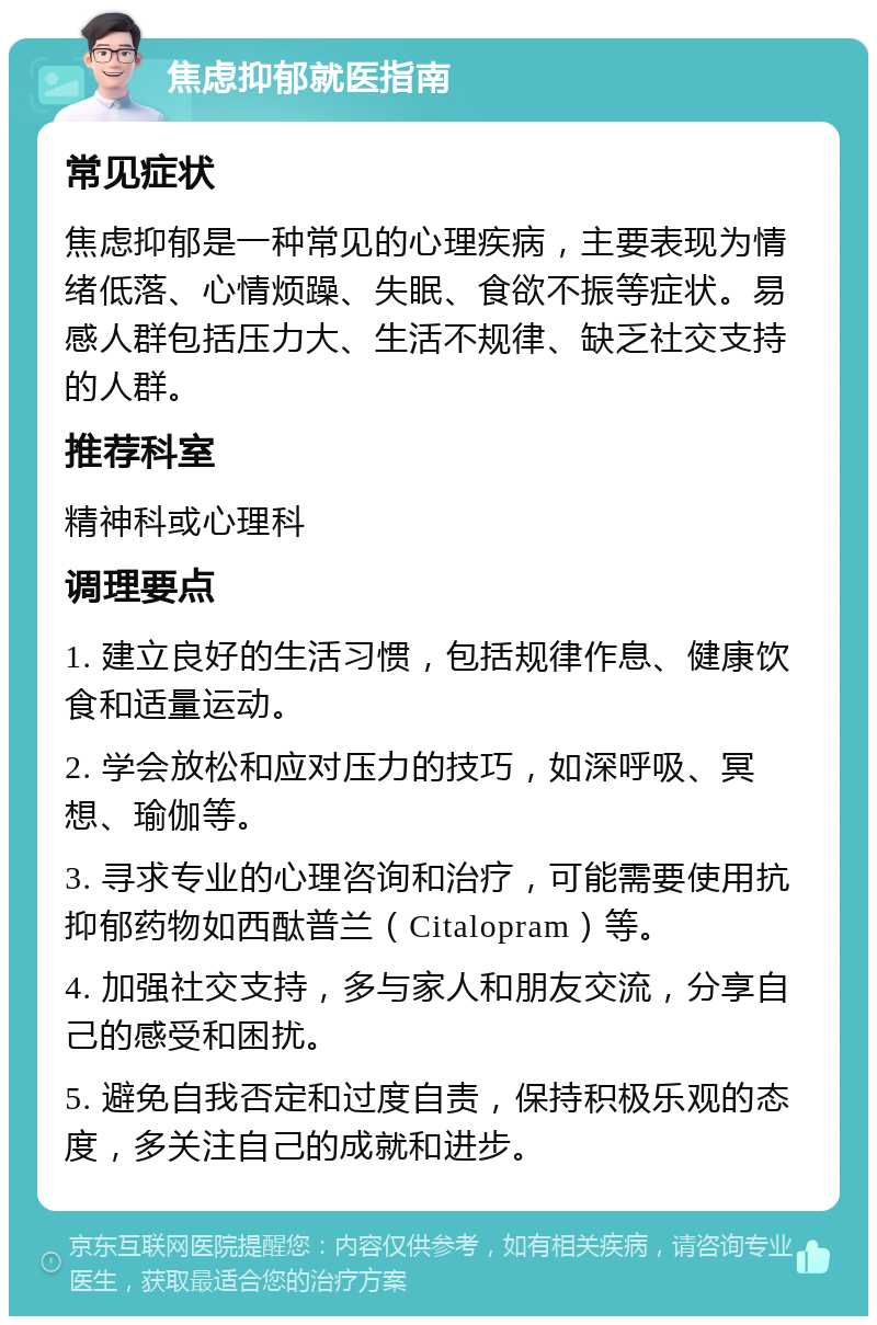 焦虑抑郁就医指南 常见症状 焦虑抑郁是一种常见的心理疾病，主要表现为情绪低落、心情烦躁、失眠、食欲不振等症状。易感人群包括压力大、生活不规律、缺乏社交支持的人群。 推荐科室 精神科或心理科 调理要点 1. 建立良好的生活习惯，包括规律作息、健康饮食和适量运动。 2. 学会放松和应对压力的技巧，如深呼吸、冥想、瑜伽等。 3. 寻求专业的心理咨询和治疗，可能需要使用抗抑郁药物如西酞普兰（Citalopram）等。 4. 加强社交支持，多与家人和朋友交流，分享自己的感受和困扰。 5. 避免自我否定和过度自责，保持积极乐观的态度，多关注自己的成就和进步。