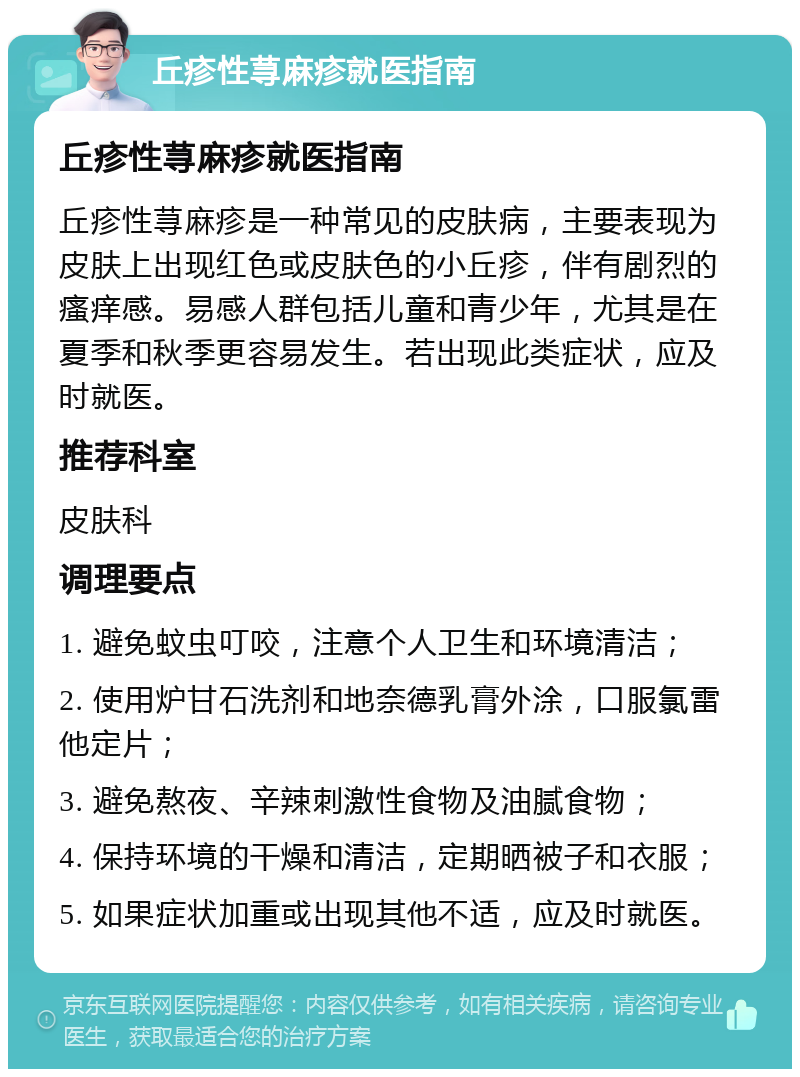 丘疹性荨麻疹就医指南 丘疹性荨麻疹就医指南 丘疹性荨麻疹是一种常见的皮肤病，主要表现为皮肤上出现红色或皮肤色的小丘疹，伴有剧烈的瘙痒感。易感人群包括儿童和青少年，尤其是在夏季和秋季更容易发生。若出现此类症状，应及时就医。 推荐科室 皮肤科 调理要点 1. 避免蚊虫叮咬，注意个人卫生和环境清洁； 2. 使用炉甘石洗剂和地奈德乳膏外涂，口服氯雷他定片； 3. 避免熬夜、辛辣刺激性食物及油腻食物； 4. 保持环境的干燥和清洁，定期晒被子和衣服； 5. 如果症状加重或出现其他不适，应及时就医。