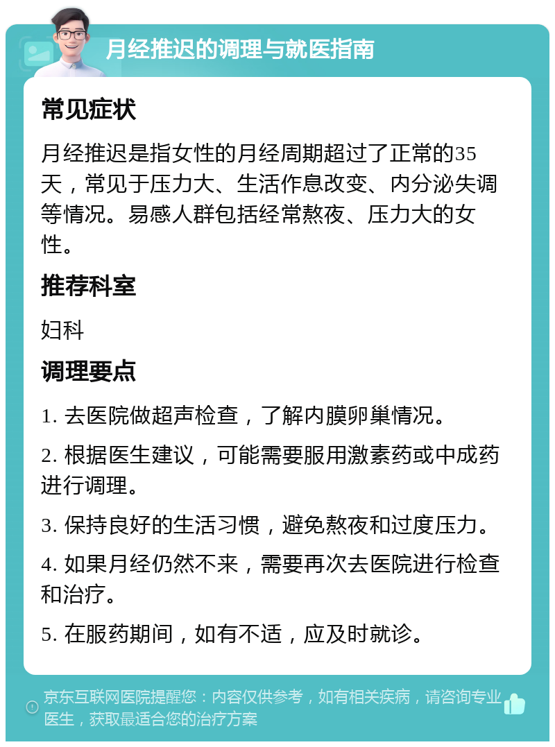 月经推迟的调理与就医指南 常见症状 月经推迟是指女性的月经周期超过了正常的35天，常见于压力大、生活作息改变、内分泌失调等情况。易感人群包括经常熬夜、压力大的女性。 推荐科室 妇科 调理要点 1. 去医院做超声检查，了解内膜卵巢情况。 2. 根据医生建议，可能需要服用激素药或中成药进行调理。 3. 保持良好的生活习惯，避免熬夜和过度压力。 4. 如果月经仍然不来，需要再次去医院进行检查和治疗。 5. 在服药期间，如有不适，应及时就诊。