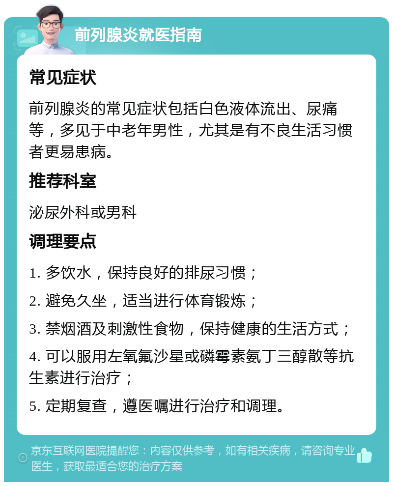 前列腺炎就医指南 常见症状 前列腺炎的常见症状包括白色液体流出、尿痛等，多见于中老年男性，尤其是有不良生活习惯者更易患病。 推荐科室 泌尿外科或男科 调理要点 1. 多饮水，保持良好的排尿习惯； 2. 避免久坐，适当进行体育锻炼； 3. 禁烟酒及刺激性食物，保持健康的生活方式； 4. 可以服用左氧氟沙星或磷霉素氨丁三醇散等抗生素进行治疗； 5. 定期复查，遵医嘱进行治疗和调理。