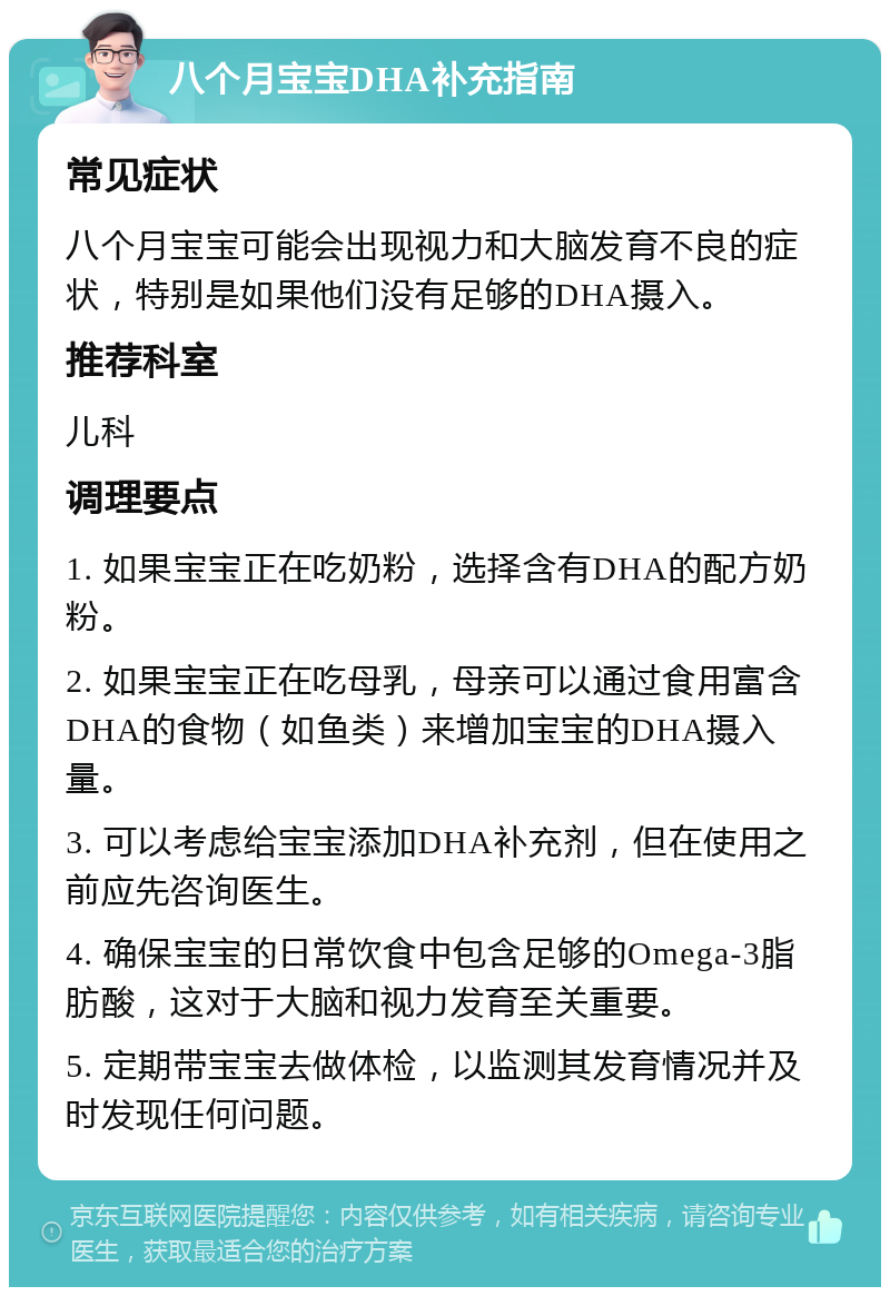 八个月宝宝DHA补充指南 常见症状 八个月宝宝可能会出现视力和大脑发育不良的症状，特别是如果他们没有足够的DHA摄入。 推荐科室 儿科 调理要点 1. 如果宝宝正在吃奶粉，选择含有DHA的配方奶粉。 2. 如果宝宝正在吃母乳，母亲可以通过食用富含DHA的食物（如鱼类）来增加宝宝的DHA摄入量。 3. 可以考虑给宝宝添加DHA补充剂，但在使用之前应先咨询医生。 4. 确保宝宝的日常饮食中包含足够的Omega-3脂肪酸，这对于大脑和视力发育至关重要。 5. 定期带宝宝去做体检，以监测其发育情况并及时发现任何问题。