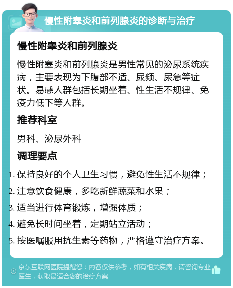 慢性附睾炎和前列腺炎的诊断与治疗 慢性附睾炎和前列腺炎 慢性附睾炎和前列腺炎是男性常见的泌尿系统疾病，主要表现为下腹部不适、尿频、尿急等症状。易感人群包括长期坐着、性生活不规律、免疫力低下等人群。 推荐科室 男科、泌尿外科 调理要点 保持良好的个人卫生习惯，避免性生活不规律； 注意饮食健康，多吃新鲜蔬菜和水果； 适当进行体育锻炼，增强体质； 避免长时间坐着，定期站立活动； 按医嘱服用抗生素等药物，严格遵守治疗方案。