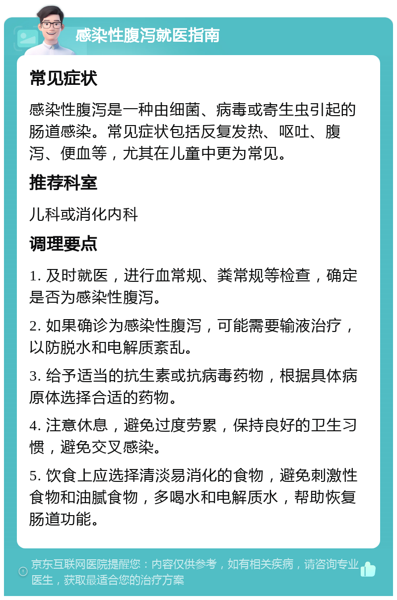 感染性腹泻就医指南 常见症状 感染性腹泻是一种由细菌、病毒或寄生虫引起的肠道感染。常见症状包括反复发热、呕吐、腹泻、便血等，尤其在儿童中更为常见。 推荐科室 儿科或消化内科 调理要点 1. 及时就医，进行血常规、粪常规等检查，确定是否为感染性腹泻。 2. 如果确诊为感染性腹泻，可能需要输液治疗，以防脱水和电解质紊乱。 3. 给予适当的抗生素或抗病毒药物，根据具体病原体选择合适的药物。 4. 注意休息，避免过度劳累，保持良好的卫生习惯，避免交叉感染。 5. 饮食上应选择清淡易消化的食物，避免刺激性食物和油腻食物，多喝水和电解质水，帮助恢复肠道功能。