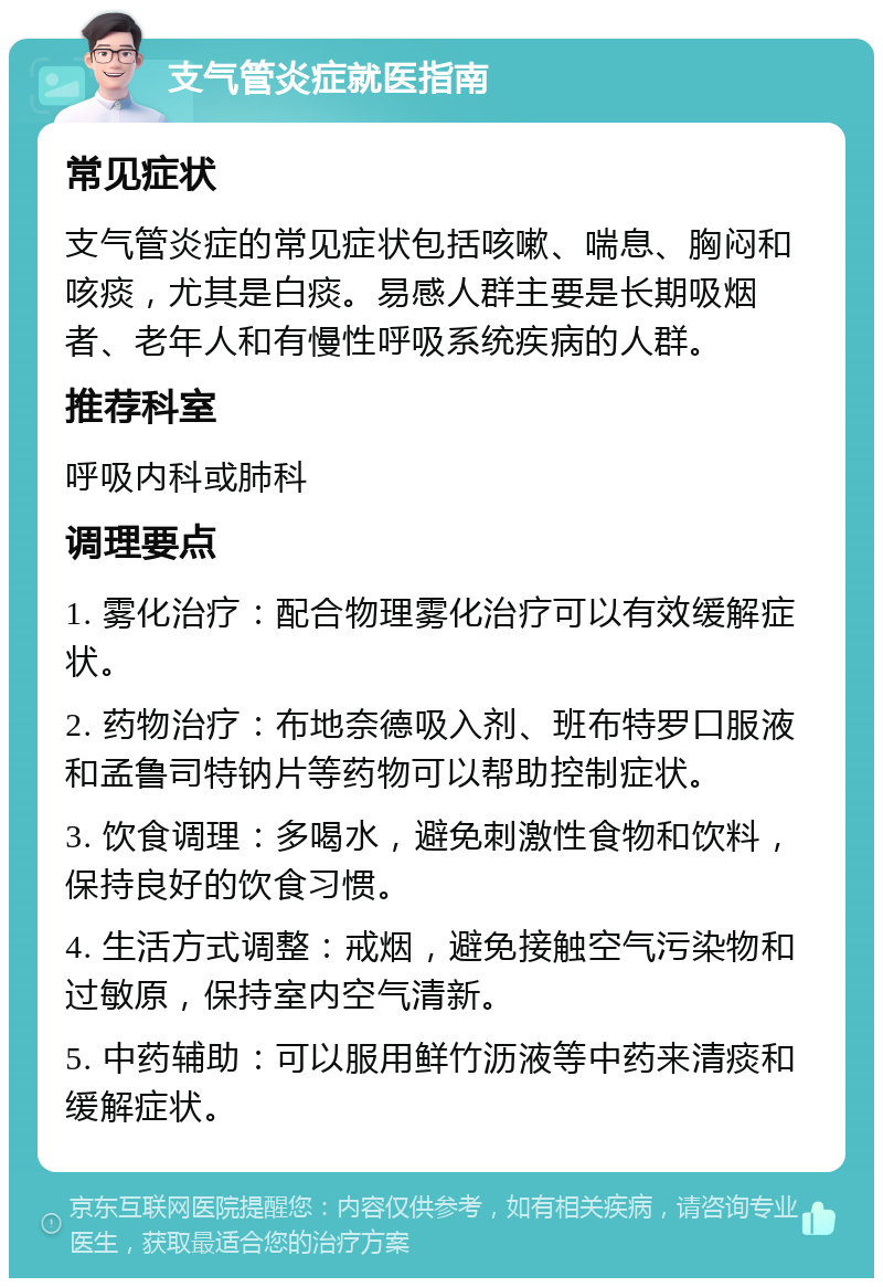 支气管炎症就医指南 常见症状 支气管炎症的常见症状包括咳嗽、喘息、胸闷和咳痰，尤其是白痰。易感人群主要是长期吸烟者、老年人和有慢性呼吸系统疾病的人群。 推荐科室 呼吸内科或肺科 调理要点 1. 雾化治疗：配合物理雾化治疗可以有效缓解症状。 2. 药物治疗：布地奈德吸入剂、班布特罗口服液和孟鲁司特钠片等药物可以帮助控制症状。 3. 饮食调理：多喝水，避免刺激性食物和饮料，保持良好的饮食习惯。 4. 生活方式调整：戒烟，避免接触空气污染物和过敏原，保持室内空气清新。 5. 中药辅助：可以服用鲜竹沥液等中药来清痰和缓解症状。