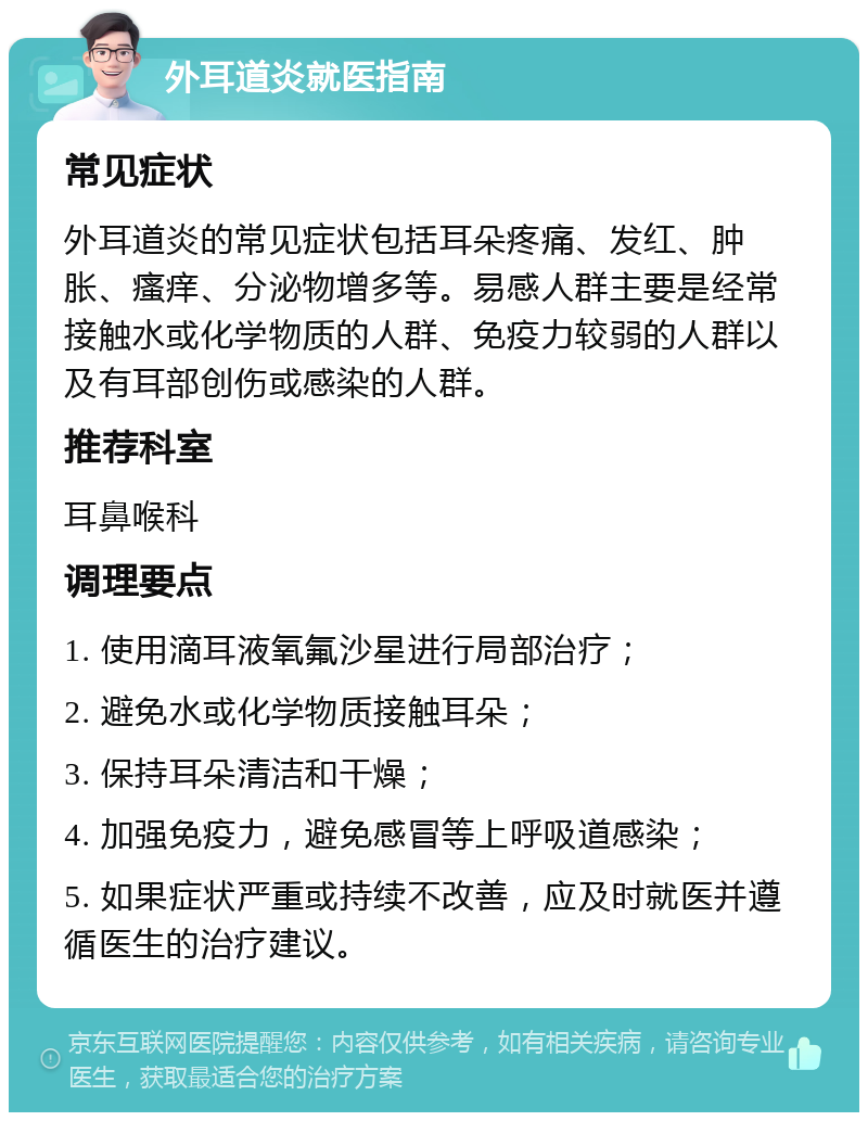 外耳道炎就医指南 常见症状 外耳道炎的常见症状包括耳朵疼痛、发红、肿胀、瘙痒、分泌物增多等。易感人群主要是经常接触水或化学物质的人群、免疫力较弱的人群以及有耳部创伤或感染的人群。 推荐科室 耳鼻喉科 调理要点 1. 使用滴耳液氧氟沙星进行局部治疗； 2. 避免水或化学物质接触耳朵； 3. 保持耳朵清洁和干燥； 4. 加强免疫力，避免感冒等上呼吸道感染； 5. 如果症状严重或持续不改善，应及时就医并遵循医生的治疗建议。