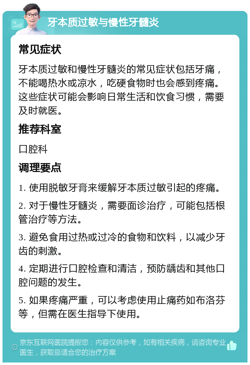 牙本质过敏与慢性牙髓炎 常见症状 牙本质过敏和慢性牙髓炎的常见症状包括牙痛，不能喝热水或凉水，吃硬食物时也会感到疼痛。这些症状可能会影响日常生活和饮食习惯，需要及时就医。 推荐科室 口腔科 调理要点 1. 使用脱敏牙膏来缓解牙本质过敏引起的疼痛。 2. 对于慢性牙髓炎，需要面诊治疗，可能包括根管治疗等方法。 3. 避免食用过热或过冷的食物和饮料，以减少牙齿的刺激。 4. 定期进行口腔检查和清洁，预防龋齿和其他口腔问题的发生。 5. 如果疼痛严重，可以考虑使用止痛药如布洛芬等，但需在医生指导下使用。