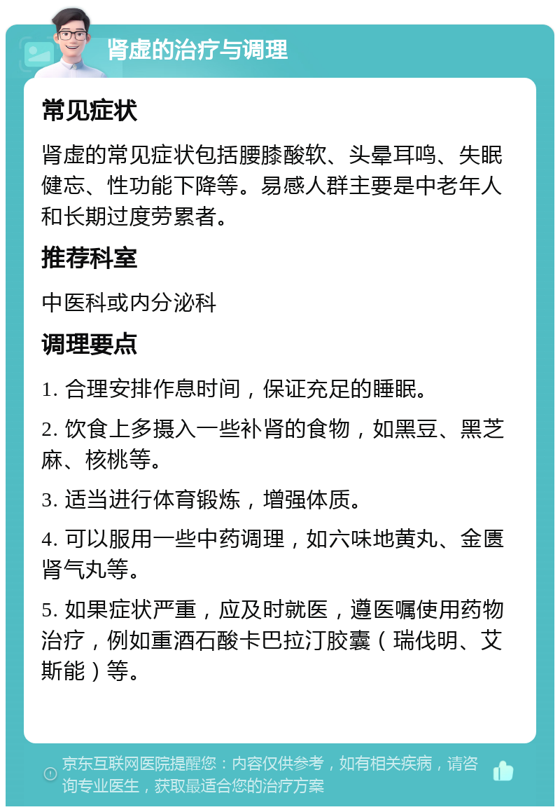 肾虚的治疗与调理 常见症状 肾虚的常见症状包括腰膝酸软、头晕耳鸣、失眠健忘、性功能下降等。易感人群主要是中老年人和长期过度劳累者。 推荐科室 中医科或内分泌科 调理要点 1. 合理安排作息时间，保证充足的睡眠。 2. 饮食上多摄入一些补肾的食物，如黑豆、黑芝麻、核桃等。 3. 适当进行体育锻炼，增强体质。 4. 可以服用一些中药调理，如六味地黄丸、金匮肾气丸等。 5. 如果症状严重，应及时就医，遵医嘱使用药物治疗，例如重酒石酸卡巴拉汀胶囊（瑞伐明、艾斯能）等。