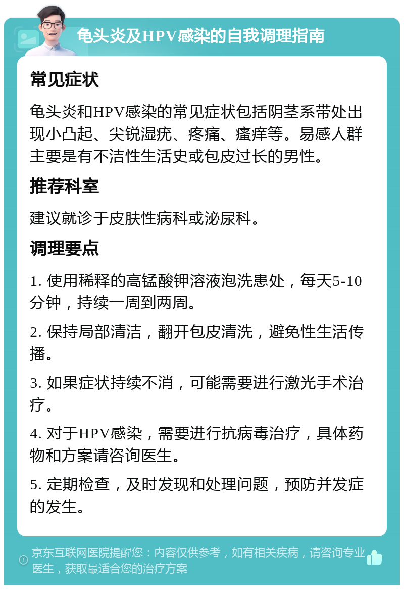 龟头炎及HPV感染的自我调理指南 常见症状 龟头炎和HPV感染的常见症状包括阴茎系带处出现小凸起、尖锐湿疣、疼痛、瘙痒等。易感人群主要是有不洁性生活史或包皮过长的男性。 推荐科室 建议就诊于皮肤性病科或泌尿科。 调理要点 1. 使用稀释的高锰酸钾溶液泡洗患处，每天5-10分钟，持续一周到两周。 2. 保持局部清洁，翻开包皮清洗，避免性生活传播。 3. 如果症状持续不消，可能需要进行激光手术治疗。 4. 对于HPV感染，需要进行抗病毒治疗，具体药物和方案请咨询医生。 5. 定期检查，及时发现和处理问题，预防并发症的发生。