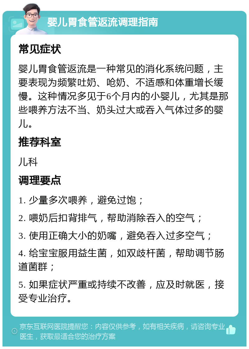 婴儿胃食管返流调理指南 常见症状 婴儿胃食管返流是一种常见的消化系统问题，主要表现为频繁吐奶、呛奶、不适感和体重增长缓慢。这种情况多见于6个月内的小婴儿，尤其是那些喂养方法不当、奶头过大或吞入气体过多的婴儿。 推荐科室 儿科 调理要点 1. 少量多次喂养，避免过饱； 2. 喂奶后扣背排气，帮助消除吞入的空气； 3. 使用正确大小的奶嘴，避免吞入过多空气； 4. 给宝宝服用益生菌，如双歧杆菌，帮助调节肠道菌群； 5. 如果症状严重或持续不改善，应及时就医，接受专业治疗。