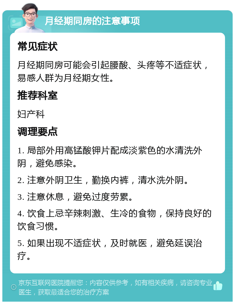 月经期同房的注意事项 常见症状 月经期同房可能会引起腰酸、头疼等不适症状，易感人群为月经期女性。 推荐科室 妇产科 调理要点 1. 局部外用高锰酸钾片配成淡紫色的水清洗外阴，避免感染。 2. 注意外阴卫生，勤换内裤，清水洗外阴。 3. 注意休息，避免过度劳累。 4. 饮食上忌辛辣刺激、生冷的食物，保持良好的饮食习惯。 5. 如果出现不适症状，及时就医，避免延误治疗。