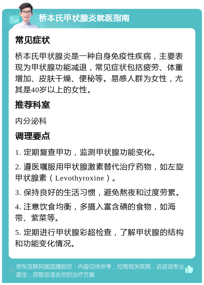 桥本氏甲状腺炎就医指南 常见症状 桥本氏甲状腺炎是一种自身免疫性疾病，主要表现为甲状腺功能减退，常见症状包括疲劳、体重增加、皮肤干燥、便秘等。易感人群为女性，尤其是40岁以上的女性。 推荐科室 内分泌科 调理要点 1. 定期复查甲功，监测甲状腺功能变化。 2. 遵医嘱服用甲状腺激素替代治疗药物，如左旋甲状腺素（Levothyroxine）。 3. 保持良好的生活习惯，避免熬夜和过度劳累。 4. 注意饮食均衡，多摄入富含碘的食物，如海带、紫菜等。 5. 定期进行甲状腺彩超检查，了解甲状腺的结构和功能变化情况。