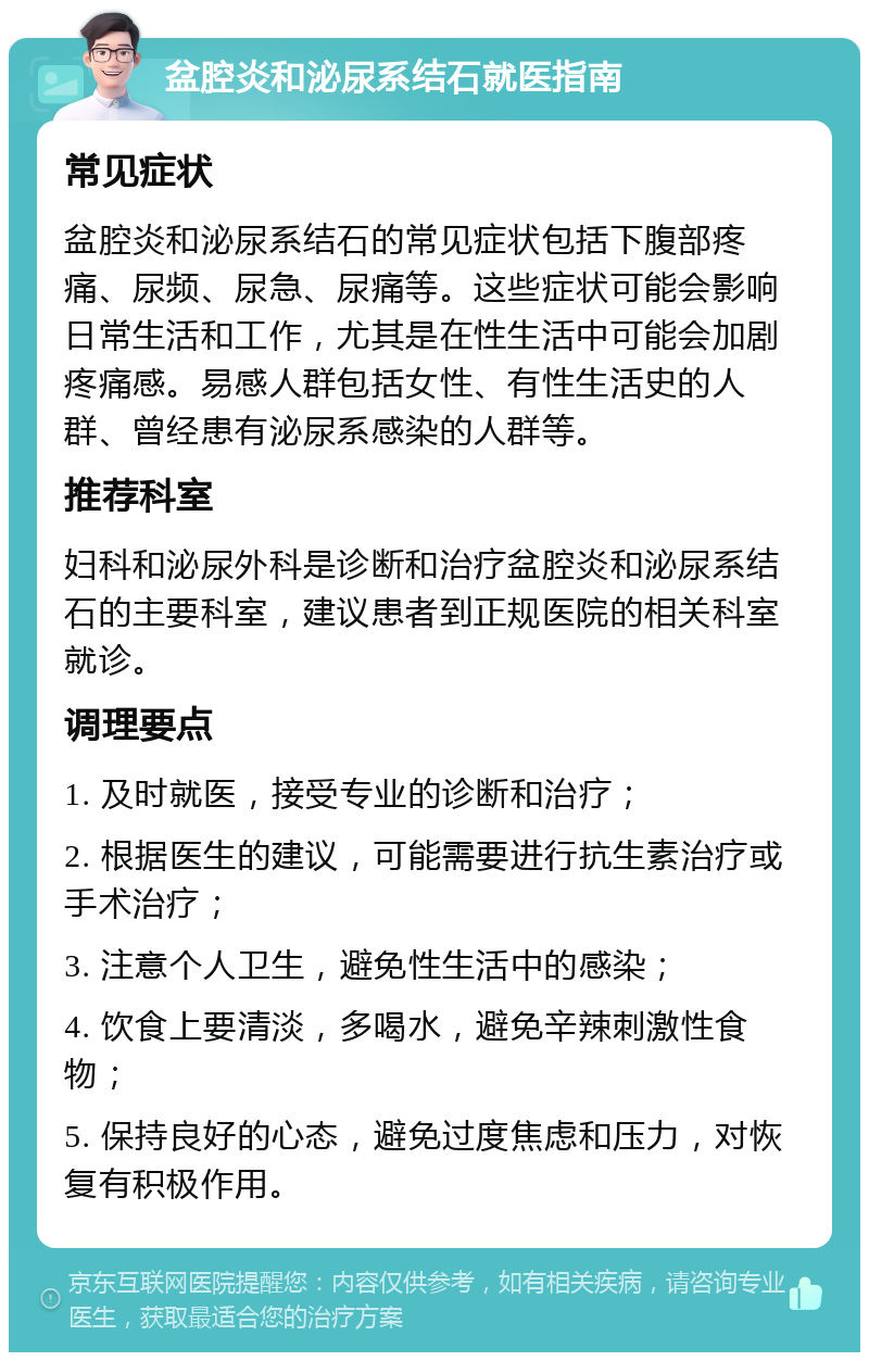 盆腔炎和泌尿系结石就医指南 常见症状 盆腔炎和泌尿系结石的常见症状包括下腹部疼痛、尿频、尿急、尿痛等。这些症状可能会影响日常生活和工作，尤其是在性生活中可能会加剧疼痛感。易感人群包括女性、有性生活史的人群、曾经患有泌尿系感染的人群等。 推荐科室 妇科和泌尿外科是诊断和治疗盆腔炎和泌尿系结石的主要科室，建议患者到正规医院的相关科室就诊。 调理要点 1. 及时就医，接受专业的诊断和治疗； 2. 根据医生的建议，可能需要进行抗生素治疗或手术治疗； 3. 注意个人卫生，避免性生活中的感染； 4. 饮食上要清淡，多喝水，避免辛辣刺激性食物； 5. 保持良好的心态，避免过度焦虑和压力，对恢复有积极作用。