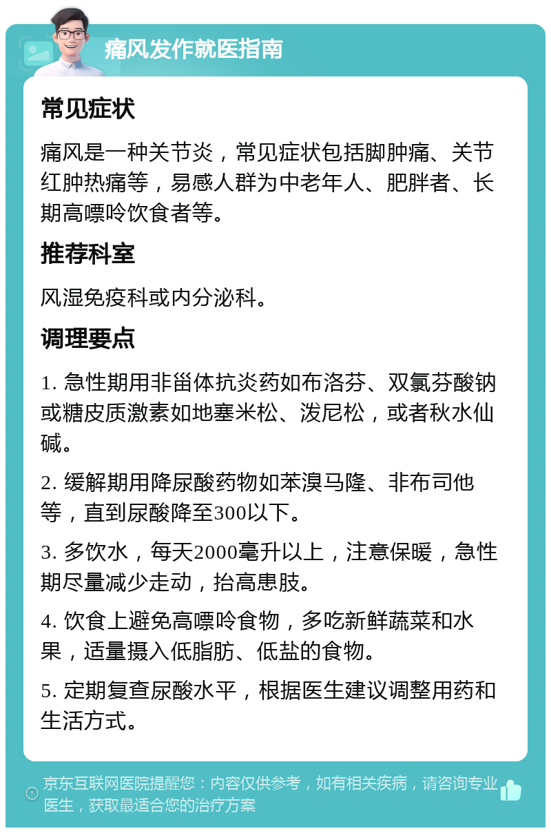 痛风发作就医指南 常见症状 痛风是一种关节炎，常见症状包括脚肿痛、关节红肿热痛等，易感人群为中老年人、肥胖者、长期高嘌呤饮食者等。 推荐科室 风湿免疫科或内分泌科。 调理要点 1. 急性期用非甾体抗炎药如布洛芬、双氯芬酸钠或糖皮质激素如地塞米松、泼尼松，或者秋水仙碱。 2. 缓解期用降尿酸药物如苯溴马隆、非布司他等，直到尿酸降至300以下。 3. 多饮水，每天2000毫升以上，注意保暖，急性期尽量减少走动，抬高患肢。 4. 饮食上避免高嘌呤食物，多吃新鲜蔬菜和水果，适量摄入低脂肪、低盐的食物。 5. 定期复查尿酸水平，根据医生建议调整用药和生活方式。