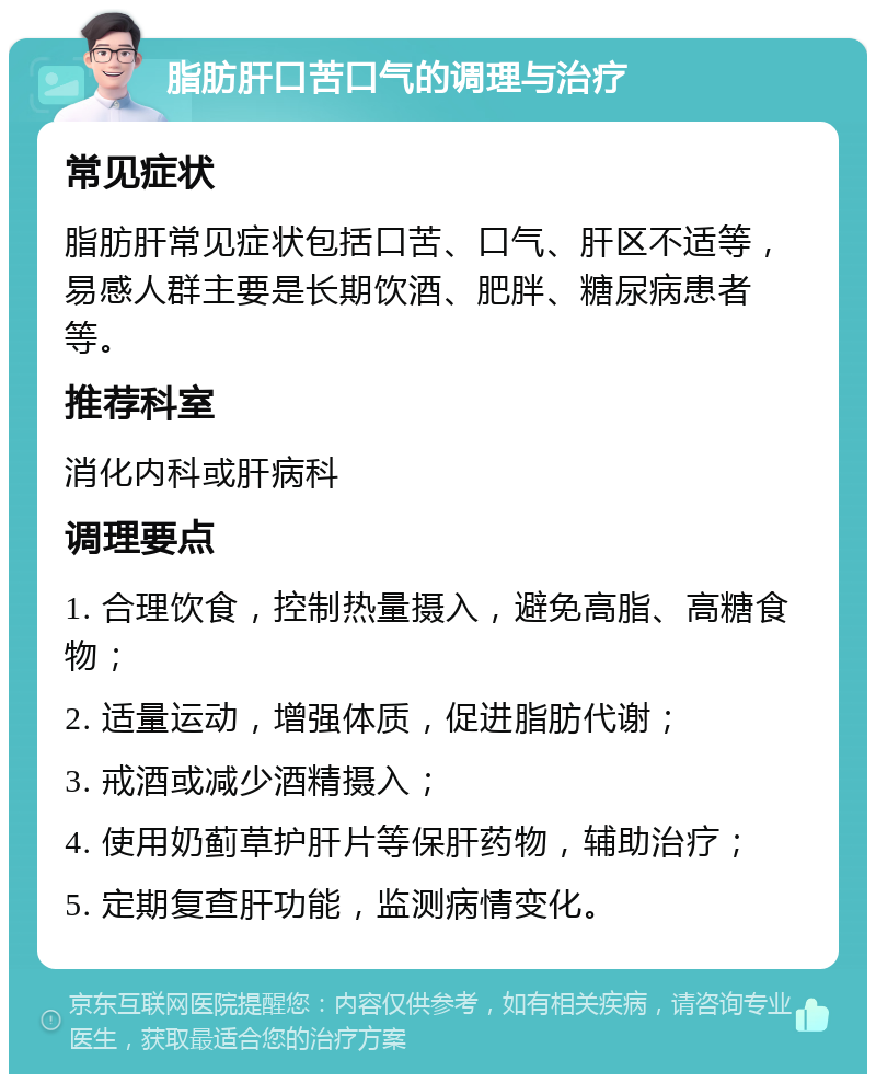 脂肪肝口苦口气的调理与治疗 常见症状 脂肪肝常见症状包括口苦、口气、肝区不适等，易感人群主要是长期饮酒、肥胖、糖尿病患者等。 推荐科室 消化内科或肝病科 调理要点 1. 合理饮食，控制热量摄入，避免高脂、高糖食物； 2. 适量运动，增强体质，促进脂肪代谢； 3. 戒酒或减少酒精摄入； 4. 使用奶蓟草护肝片等保肝药物，辅助治疗； 5. 定期复查肝功能，监测病情变化。