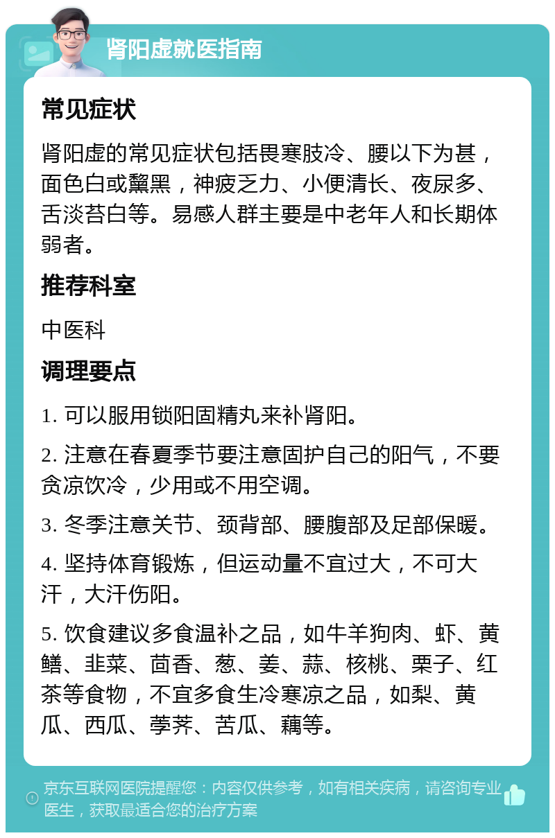 肾阳虚就医指南 常见症状 肾阳虚的常见症状包括畏寒肢冷、腰以下为甚，面色白或黧黑，神疲乏力、小便清长、夜尿多、舌淡苔白等。易感人群主要是中老年人和长期体弱者。 推荐科室 中医科 调理要点 1. 可以服用锁阳固精丸来补肾阳。 2. 注意在春夏季节要注意固护自己的阳气，不要贪凉饮冷，少用或不用空调。 3. 冬季注意关节、颈背部、腰腹部及足部保暖。 4. 坚持体育锻炼，但运动量不宜过大，不可大汗，大汗伤阳。 5. 饮食建议多食温补之品，如牛羊狗肉、虾、黄鳝、韭菜、茴香、葱、姜、蒜、核桃、栗子、红茶等食物，不宜多食生冷寒凉之品，如梨、黄瓜、西瓜、荸荠、苦瓜、藕等。