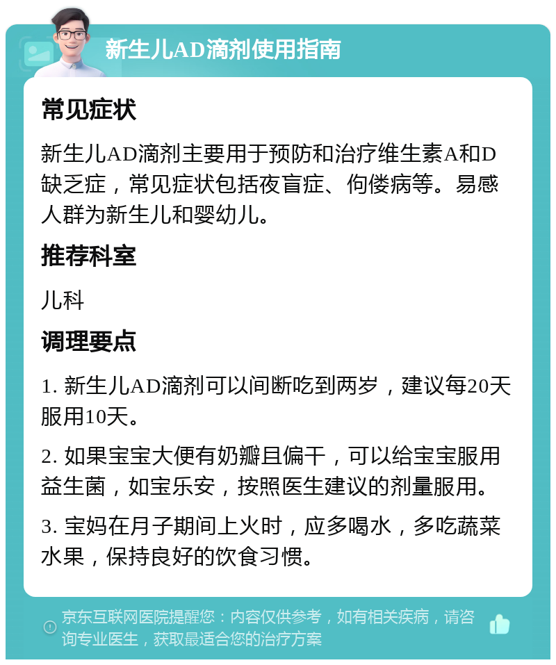 新生儿AD滴剂使用指南 常见症状 新生儿AD滴剂主要用于预防和治疗维生素A和D缺乏症，常见症状包括夜盲症、佝偻病等。易感人群为新生儿和婴幼儿。 推荐科室 儿科 调理要点 1. 新生儿AD滴剂可以间断吃到两岁，建议每20天服用10天。 2. 如果宝宝大便有奶瓣且偏干，可以给宝宝服用益生菌，如宝乐安，按照医生建议的剂量服用。 3. 宝妈在月子期间上火时，应多喝水，多吃蔬菜水果，保持良好的饮食习惯。