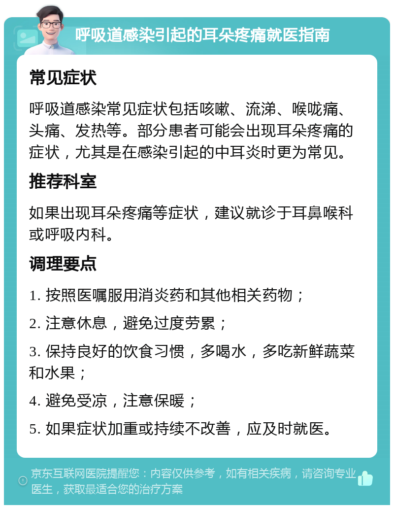 呼吸道感染引起的耳朵疼痛就医指南 常见症状 呼吸道感染常见症状包括咳嗽、流涕、喉咙痛、头痛、发热等。部分患者可能会出现耳朵疼痛的症状，尤其是在感染引起的中耳炎时更为常见。 推荐科室 如果出现耳朵疼痛等症状，建议就诊于耳鼻喉科或呼吸内科。 调理要点 1. 按照医嘱服用消炎药和其他相关药物； 2. 注意休息，避免过度劳累； 3. 保持良好的饮食习惯，多喝水，多吃新鲜蔬菜和水果； 4. 避免受凉，注意保暖； 5. 如果症状加重或持续不改善，应及时就医。