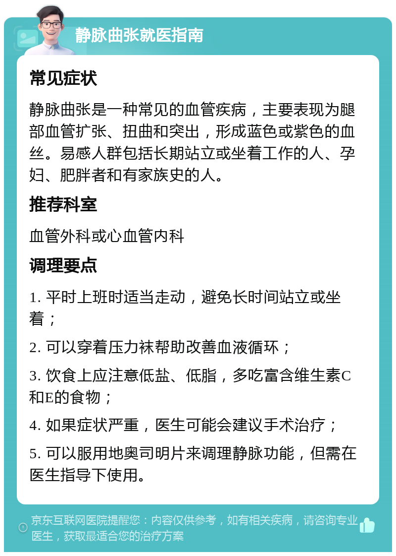 静脉曲张就医指南 常见症状 静脉曲张是一种常见的血管疾病，主要表现为腿部血管扩张、扭曲和突出，形成蓝色或紫色的血丝。易感人群包括长期站立或坐着工作的人、孕妇、肥胖者和有家族史的人。 推荐科室 血管外科或心血管内科 调理要点 1. 平时上班时适当走动，避免长时间站立或坐着； 2. 可以穿着压力袜帮助改善血液循环； 3. 饮食上应注意低盐、低脂，多吃富含维生素C和E的食物； 4. 如果症状严重，医生可能会建议手术治疗； 5. 可以服用地奥司明片来调理静脉功能，但需在医生指导下使用。