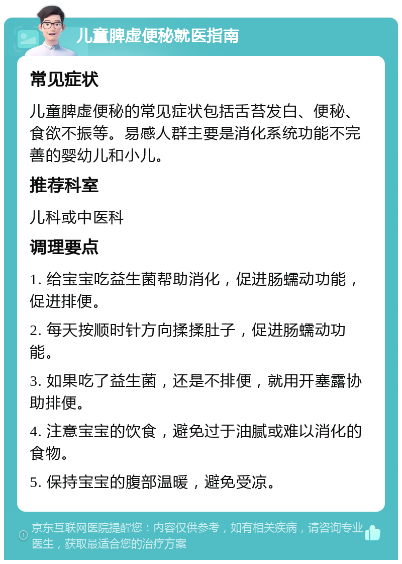 儿童脾虚便秘就医指南 常见症状 儿童脾虚便秘的常见症状包括舌苔发白、便秘、食欲不振等。易感人群主要是消化系统功能不完善的婴幼儿和小儿。 推荐科室 儿科或中医科 调理要点 1. 给宝宝吃益生菌帮助消化，促进肠蠕动功能，促进排便。 2. 每天按顺时针方向揉揉肚子，促进肠蠕动功能。 3. 如果吃了益生菌，还是不排便，就用开塞露协助排便。 4. 注意宝宝的饮食，避免过于油腻或难以消化的食物。 5. 保持宝宝的腹部温暖，避免受凉。