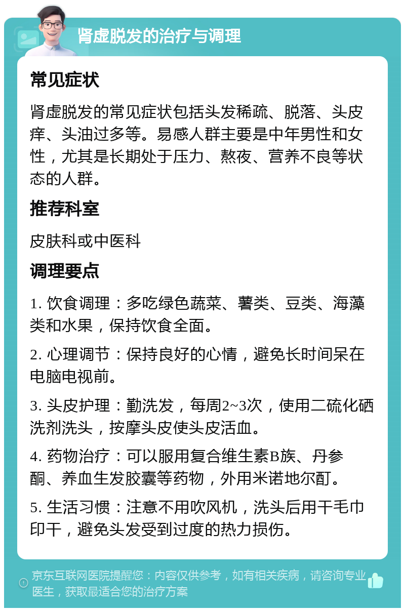 肾虚脱发的治疗与调理 常见症状 肾虚脱发的常见症状包括头发稀疏、脱落、头皮痒、头油过多等。易感人群主要是中年男性和女性，尤其是长期处于压力、熬夜、营养不良等状态的人群。 推荐科室 皮肤科或中医科 调理要点 1. 饮食调理：多吃绿色蔬菜、薯类、豆类、海藻类和水果，保持饮食全面。 2. 心理调节：保持良好的心情，避免长时间呆在电脑电视前。 3. 头皮护理：勤洗发，每周2~3次，使用二硫化硒洗剂洗头，按摩头皮使头皮活血。 4. 药物治疗：可以服用复合维生素B族、丹参酮、养血生发胶囊等药物，外用米诺地尔酊。 5. 生活习惯：注意不用吹风机，洗头后用干毛巾印干，避免头发受到过度的热力损伤。