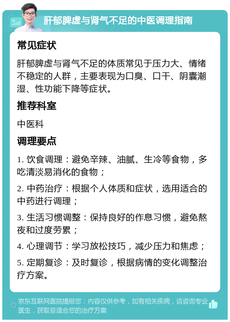 肝郁脾虚与肾气不足的中医调理指南 常见症状 肝郁脾虚与肾气不足的体质常见于压力大、情绪不稳定的人群，主要表现为口臭、口干、阴囊潮湿、性功能下降等症状。 推荐科室 中医科 调理要点 1. 饮食调理：避免辛辣、油腻、生冷等食物，多吃清淡易消化的食物； 2. 中药治疗：根据个人体质和症状，选用适合的中药进行调理； 3. 生活习惯调整：保持良好的作息习惯，避免熬夜和过度劳累； 4. 心理调节：学习放松技巧，减少压力和焦虑； 5. 定期复诊：及时复诊，根据病情的变化调整治疗方案。