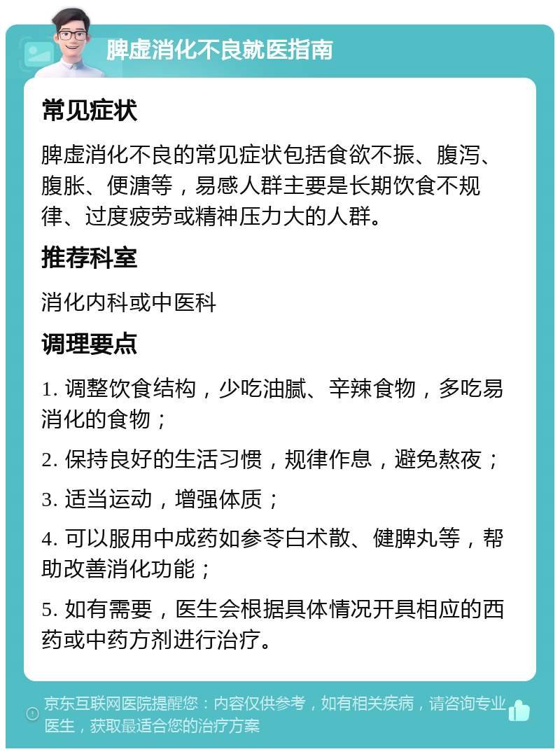 脾虚消化不良就医指南 常见症状 脾虚消化不良的常见症状包括食欲不振、腹泻、腹胀、便溏等，易感人群主要是长期饮食不规律、过度疲劳或精神压力大的人群。 推荐科室 消化内科或中医科 调理要点 1. 调整饮食结构，少吃油腻、辛辣食物，多吃易消化的食物； 2. 保持良好的生活习惯，规律作息，避免熬夜； 3. 适当运动，增强体质； 4. 可以服用中成药如参苓白术散、健脾丸等，帮助改善消化功能； 5. 如有需要，医生会根据具体情况开具相应的西药或中药方剂进行治疗。