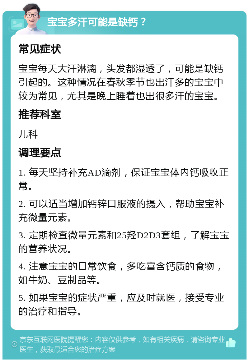 宝宝多汗可能是缺钙？ 常见症状 宝宝每天大汗淋漓，头发都湿透了，可能是缺钙引起的。这种情况在春秋季节也出汗多的宝宝中较为常见，尤其是晚上睡着也出很多汗的宝宝。 推荐科室 儿科 调理要点 1. 每天坚持补充AD滴剂，保证宝宝体内钙吸收正常。 2. 可以适当增加钙锌口服液的摄入，帮助宝宝补充微量元素。 3. 定期检查微量元素和25羟D2D3套组，了解宝宝的营养状况。 4. 注意宝宝的日常饮食，多吃富含钙质的食物，如牛奶、豆制品等。 5. 如果宝宝的症状严重，应及时就医，接受专业的治疗和指导。