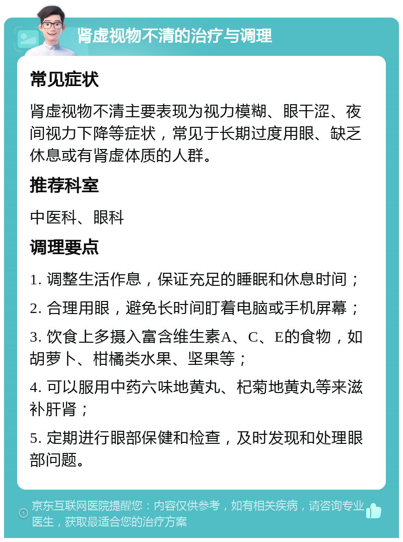 肾虚视物不清的治疗与调理 常见症状 肾虚视物不清主要表现为视力模糊、眼干涩、夜间视力下降等症状，常见于长期过度用眼、缺乏休息或有肾虚体质的人群。 推荐科室 中医科、眼科 调理要点 1. 调整生活作息，保证充足的睡眠和休息时间； 2. 合理用眼，避免长时间盯着电脑或手机屏幕； 3. 饮食上多摄入富含维生素A、C、E的食物，如胡萝卜、柑橘类水果、坚果等； 4. 可以服用中药六味地黄丸、杞菊地黄丸等来滋补肝肾； 5. 定期进行眼部保健和检查，及时发现和处理眼部问题。