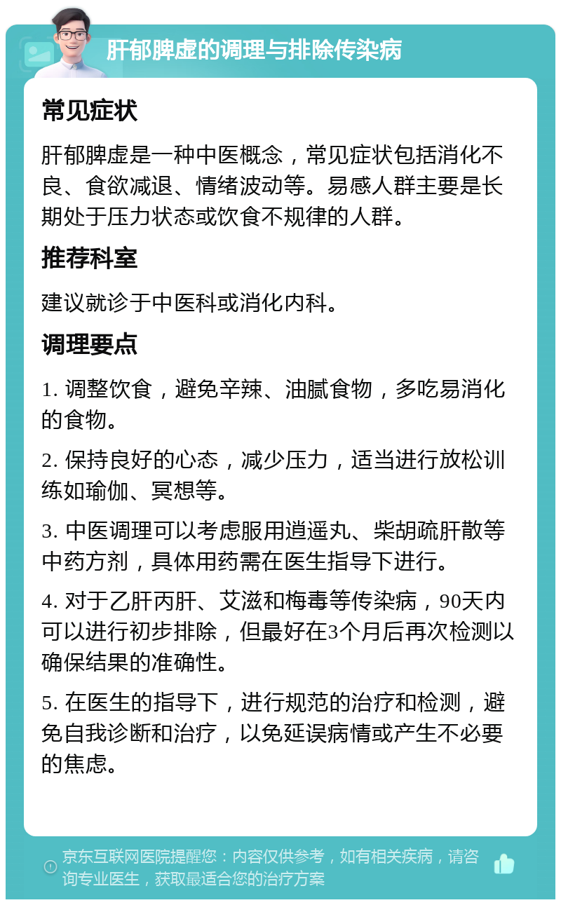 肝郁脾虚的调理与排除传染病 常见症状 肝郁脾虚是一种中医概念，常见症状包括消化不良、食欲减退、情绪波动等。易感人群主要是长期处于压力状态或饮食不规律的人群。 推荐科室 建议就诊于中医科或消化内科。 调理要点 1. 调整饮食，避免辛辣、油腻食物，多吃易消化的食物。 2. 保持良好的心态，减少压力，适当进行放松训练如瑜伽、冥想等。 3. 中医调理可以考虑服用逍遥丸、柴胡疏肝散等中药方剂，具体用药需在医生指导下进行。 4. 对于乙肝丙肝、艾滋和梅毒等传染病，90天内可以进行初步排除，但最好在3个月后再次检测以确保结果的准确性。 5. 在医生的指导下，进行规范的治疗和检测，避免自我诊断和治疗，以免延误病情或产生不必要的焦虑。