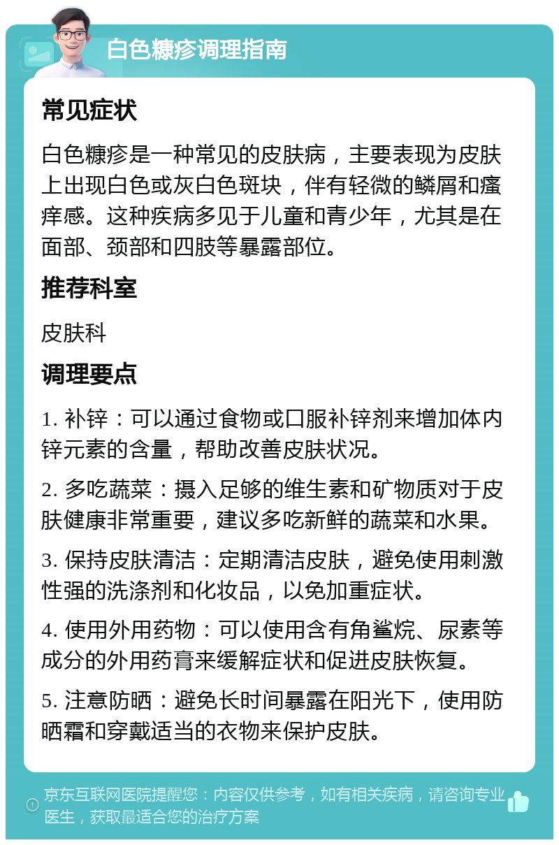 白色糠疹调理指南 常见症状 白色糠疹是一种常见的皮肤病，主要表现为皮肤上出现白色或灰白色斑块，伴有轻微的鳞屑和瘙痒感。这种疾病多见于儿童和青少年，尤其是在面部、颈部和四肢等暴露部位。 推荐科室 皮肤科 调理要点 1. 补锌：可以通过食物或口服补锌剂来增加体内锌元素的含量，帮助改善皮肤状况。 2. 多吃蔬菜：摄入足够的维生素和矿物质对于皮肤健康非常重要，建议多吃新鲜的蔬菜和水果。 3. 保持皮肤清洁：定期清洁皮肤，避免使用刺激性强的洗涤剂和化妆品，以免加重症状。 4. 使用外用药物：可以使用含有角鲨烷、尿素等成分的外用药膏来缓解症状和促进皮肤恢复。 5. 注意防晒：避免长时间暴露在阳光下，使用防晒霜和穿戴适当的衣物来保护皮肤。