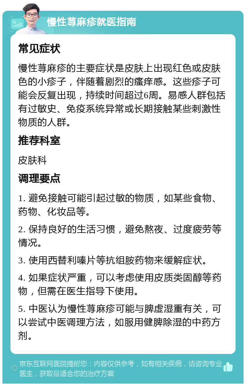 慢性荨麻疹就医指南 常见症状 慢性荨麻疹的主要症状是皮肤上出现红色或皮肤色的小疹子，伴随着剧烈的瘙痒感。这些疹子可能会反复出现，持续时间超过6周。易感人群包括有过敏史、免疫系统异常或长期接触某些刺激性物质的人群。 推荐科室 皮肤科 调理要点 1. 避免接触可能引起过敏的物质，如某些食物、药物、化妆品等。 2. 保持良好的生活习惯，避免熬夜、过度疲劳等情况。 3. 使用西替利嗪片等抗组胺药物来缓解症状。 4. 如果症状严重，可以考虑使用皮质类固醇等药物，但需在医生指导下使用。 5. 中医认为慢性荨麻疹可能与脾虚湿重有关，可以尝试中医调理方法，如服用健脾除湿的中药方剂。