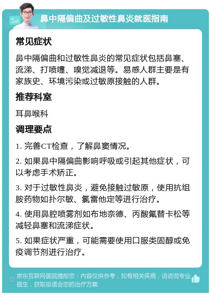 鼻中隔偏曲及过敏性鼻炎就医指南 常见症状 鼻中隔偏曲和过敏性鼻炎的常见症状包括鼻塞、流涕、打喷嚏、嗅觉减退等。易感人群主要是有家族史、环境污染或过敏原接触的人群。 推荐科室 耳鼻喉科 调理要点 1. 完善CT检查，了解鼻窦情况。 2. 如果鼻中隔偏曲影响呼吸或引起其他症状，可以考虑手术矫正。 3. 对于过敏性鼻炎，避免接触过敏原，使用抗组胺药物如扑尔敏、氯雷他定等进行治疗。 4. 使用鼻腔喷雾剂如布地奈德、丙酸氟替卡松等减轻鼻塞和流涕症状。 5. 如果症状严重，可能需要使用口服类固醇或免疫调节剂进行治疗。