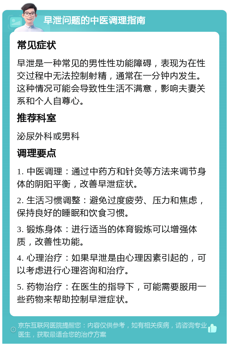 早泄问题的中医调理指南 常见症状 早泄是一种常见的男性性功能障碍，表现为在性交过程中无法控制射精，通常在一分钟内发生。这种情况可能会导致性生活不满意，影响夫妻关系和个人自尊心。 推荐科室 泌尿外科或男科 调理要点 1. 中医调理：通过中药方和针灸等方法来调节身体的阴阳平衡，改善早泄症状。 2. 生活习惯调整：避免过度疲劳、压力和焦虑，保持良好的睡眠和饮食习惯。 3. 锻炼身体：进行适当的体育锻炼可以增强体质，改善性功能。 4. 心理治疗：如果早泄是由心理因素引起的，可以考虑进行心理咨询和治疗。 5. 药物治疗：在医生的指导下，可能需要服用一些药物来帮助控制早泄症状。