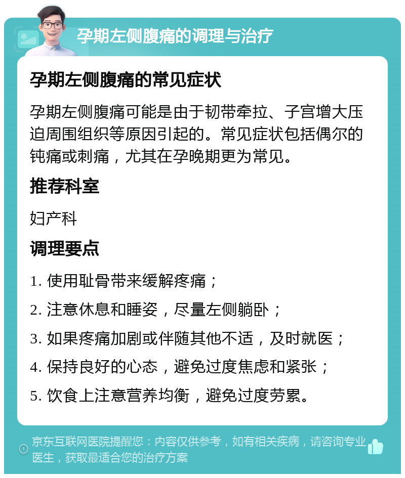 孕期左侧腹痛的调理与治疗 孕期左侧腹痛的常见症状 孕期左侧腹痛可能是由于韧带牵拉、子宫增大压迫周围组织等原因引起的。常见症状包括偶尔的钝痛或刺痛，尤其在孕晚期更为常见。 推荐科室 妇产科 调理要点 1. 使用耻骨带来缓解疼痛； 2. 注意休息和睡姿，尽量左侧躺卧； 3. 如果疼痛加剧或伴随其他不适，及时就医； 4. 保持良好的心态，避免过度焦虑和紧张； 5. 饮食上注意营养均衡，避免过度劳累。