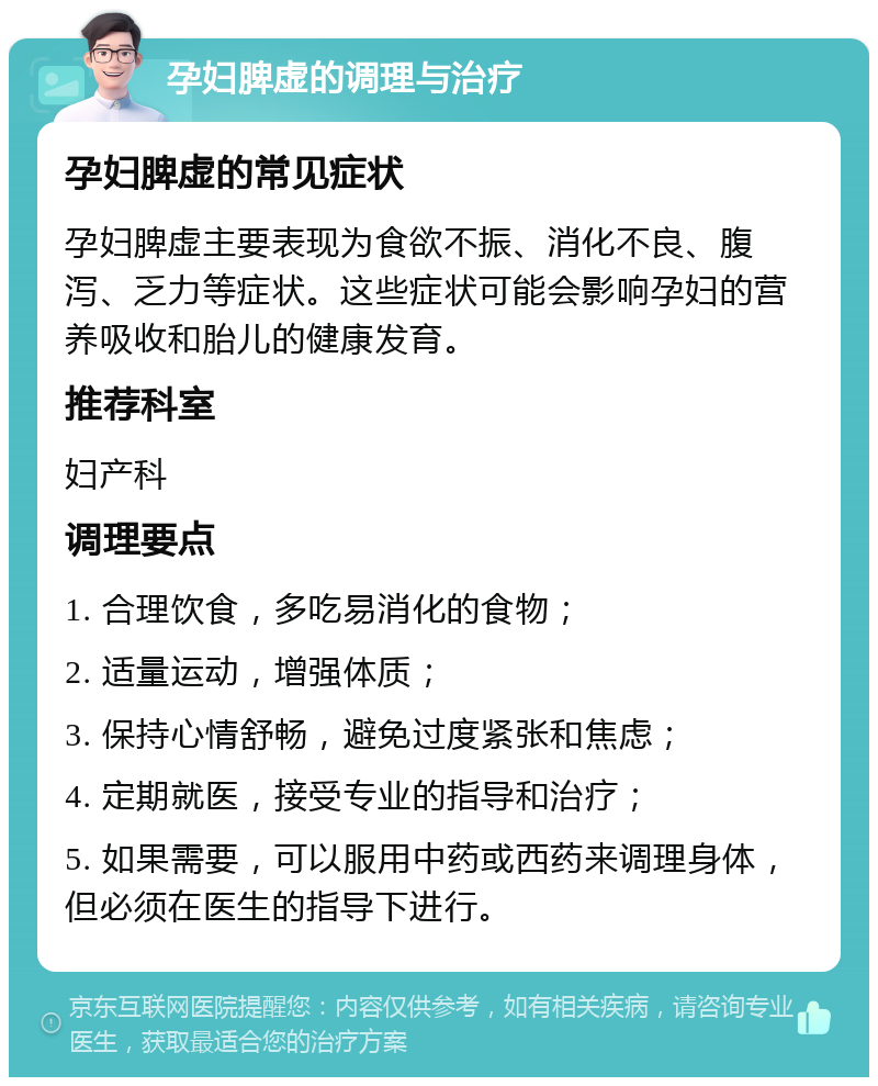 孕妇脾虚的调理与治疗 孕妇脾虚的常见症状 孕妇脾虚主要表现为食欲不振、消化不良、腹泻、乏力等症状。这些症状可能会影响孕妇的营养吸收和胎儿的健康发育。 推荐科室 妇产科 调理要点 1. 合理饮食，多吃易消化的食物； 2. 适量运动，增强体质； 3. 保持心情舒畅，避免过度紧张和焦虑； 4. 定期就医，接受专业的指导和治疗； 5. 如果需要，可以服用中药或西药来调理身体，但必须在医生的指导下进行。