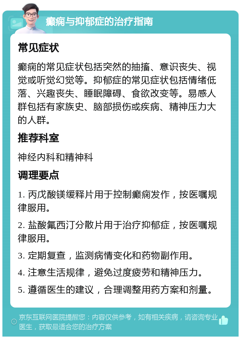 癫痫与抑郁症的治疗指南 常见症状 癫痫的常见症状包括突然的抽搐、意识丧失、视觉或听觉幻觉等。抑郁症的常见症状包括情绪低落、兴趣丧失、睡眠障碍、食欲改变等。易感人群包括有家族史、脑部损伤或疾病、精神压力大的人群。 推荐科室 神经内科和精神科 调理要点 1. 丙戊酸镁缓释片用于控制癫痫发作，按医嘱规律服用。 2. 盐酸氟西汀分散片用于治疗抑郁症，按医嘱规律服用。 3. 定期复查，监测病情变化和药物副作用。 4. 注意生活规律，避免过度疲劳和精神压力。 5. 遵循医生的建议，合理调整用药方案和剂量。