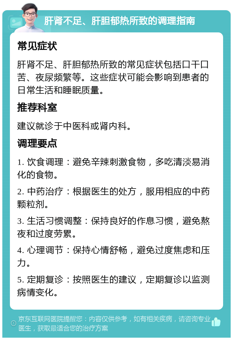 肝肾不足、肝胆郁热所致的调理指南 常见症状 肝肾不足、肝胆郁热所致的常见症状包括口干口苦、夜尿频繁等。这些症状可能会影响到患者的日常生活和睡眠质量。 推荐科室 建议就诊于中医科或肾内科。 调理要点 1. 饮食调理：避免辛辣刺激食物，多吃清淡易消化的食物。 2. 中药治疗：根据医生的处方，服用相应的中药颗粒剂。 3. 生活习惯调整：保持良好的作息习惯，避免熬夜和过度劳累。 4. 心理调节：保持心情舒畅，避免过度焦虑和压力。 5. 定期复诊：按照医生的建议，定期复诊以监测病情变化。