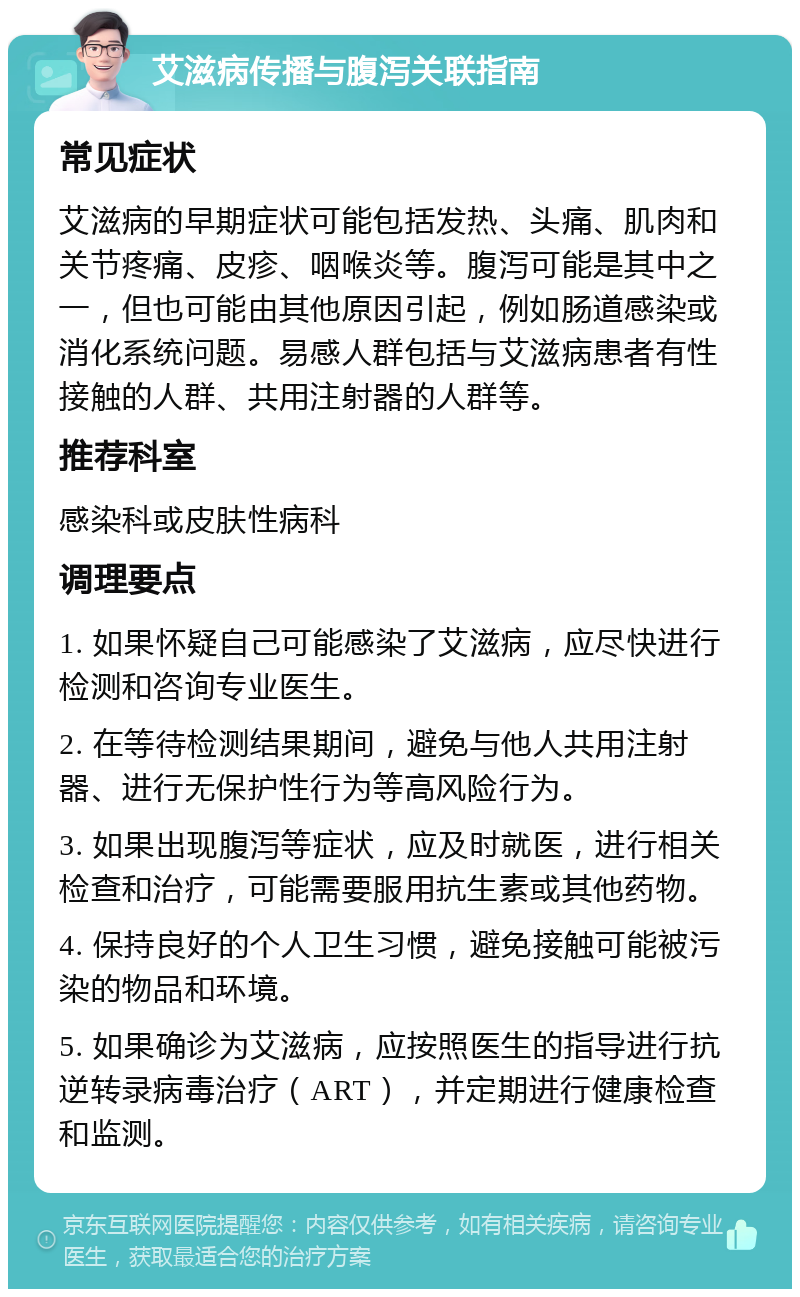 艾滋病传播与腹泻关联指南 常见症状 艾滋病的早期症状可能包括发热、头痛、肌肉和关节疼痛、皮疹、咽喉炎等。腹泻可能是其中之一，但也可能由其他原因引起，例如肠道感染或消化系统问题。易感人群包括与艾滋病患者有性接触的人群、共用注射器的人群等。 推荐科室 感染科或皮肤性病科 调理要点 1. 如果怀疑自己可能感染了艾滋病，应尽快进行检测和咨询专业医生。 2. 在等待检测结果期间，避免与他人共用注射器、进行无保护性行为等高风险行为。 3. 如果出现腹泻等症状，应及时就医，进行相关检查和治疗，可能需要服用抗生素或其他药物。 4. 保持良好的个人卫生习惯，避免接触可能被污染的物品和环境。 5. 如果确诊为艾滋病，应按照医生的指导进行抗逆转录病毒治疗（ART），并定期进行健康检查和监测。