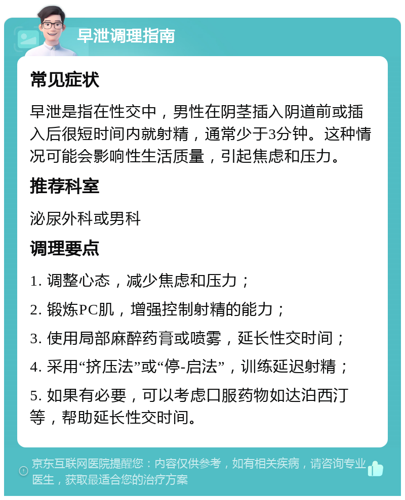 早泄调理指南 常见症状 早泄是指在性交中，男性在阴茎插入阴道前或插入后很短时间内就射精，通常少于3分钟。这种情况可能会影响性生活质量，引起焦虑和压力。 推荐科室 泌尿外科或男科 调理要点 1. 调整心态，减少焦虑和压力； 2. 锻炼PC肌，增强控制射精的能力； 3. 使用局部麻醉药膏或喷雾，延长性交时间； 4. 采用“挤压法”或“停-启法”，训练延迟射精； 5. 如果有必要，可以考虑口服药物如达泊西汀等，帮助延长性交时间。