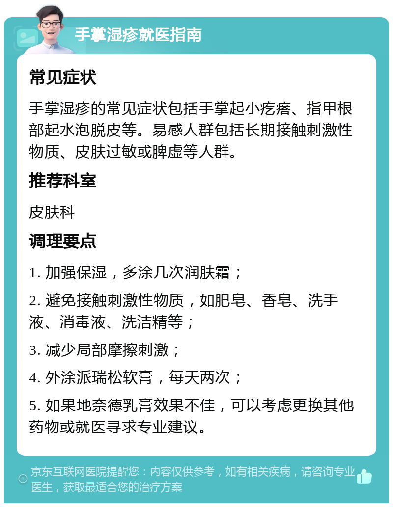 手掌湿疹就医指南 常见症状 手掌湿疹的常见症状包括手掌起小疙瘩、指甲根部起水泡脱皮等。易感人群包括长期接触刺激性物质、皮肤过敏或脾虚等人群。 推荐科室 皮肤科 调理要点 1. 加强保湿，多涂几次润肤霜； 2. 避免接触刺激性物质，如肥皂、香皂、洗手液、消毒液、洗洁精等； 3. 减少局部摩擦刺激； 4. 外涂派瑞松软膏，每天两次； 5. 如果地奈德乳膏效果不佳，可以考虑更换其他药物或就医寻求专业建议。