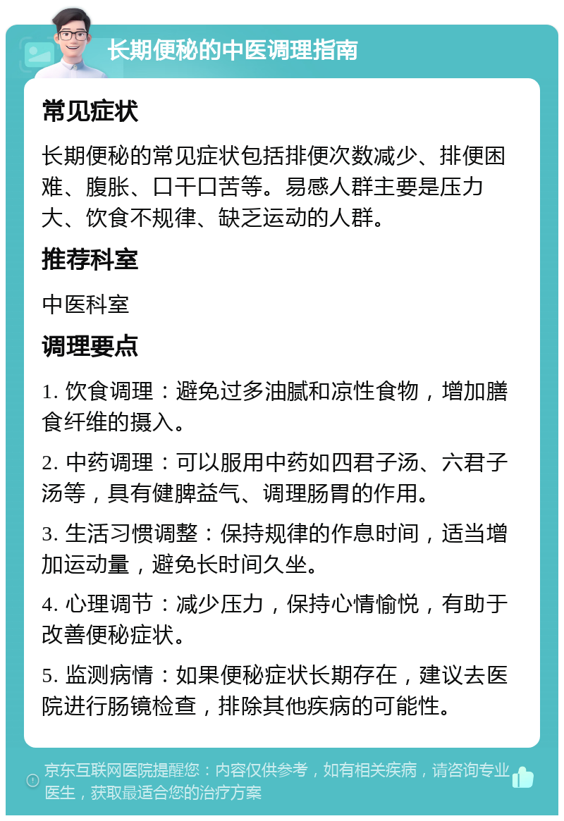 长期便秘的中医调理指南 常见症状 长期便秘的常见症状包括排便次数减少、排便困难、腹胀、口干口苦等。易感人群主要是压力大、饮食不规律、缺乏运动的人群。 推荐科室 中医科室 调理要点 1. 饮食调理：避免过多油腻和凉性食物，增加膳食纤维的摄入。 2. 中药调理：可以服用中药如四君子汤、六君子汤等，具有健脾益气、调理肠胃的作用。 3. 生活习惯调整：保持规律的作息时间，适当增加运动量，避免长时间久坐。 4. 心理调节：减少压力，保持心情愉悦，有助于改善便秘症状。 5. 监测病情：如果便秘症状长期存在，建议去医院进行肠镜检查，排除其他疾病的可能性。