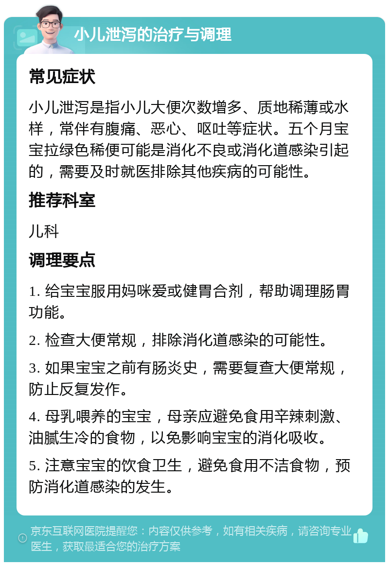 小儿泄泻的治疗与调理 常见症状 小儿泄泻是指小儿大便次数增多、质地稀薄或水样，常伴有腹痛、恶心、呕吐等症状。五个月宝宝拉绿色稀便可能是消化不良或消化道感染引起的，需要及时就医排除其他疾病的可能性。 推荐科室 儿科 调理要点 1. 给宝宝服用妈咪爱或健胃合剂，帮助调理肠胃功能。 2. 检查大便常规，排除消化道感染的可能性。 3. 如果宝宝之前有肠炎史，需要复查大便常规，防止反复发作。 4. 母乳喂养的宝宝，母亲应避免食用辛辣刺激、油腻生冷的食物，以免影响宝宝的消化吸收。 5. 注意宝宝的饮食卫生，避免食用不洁食物，预防消化道感染的发生。