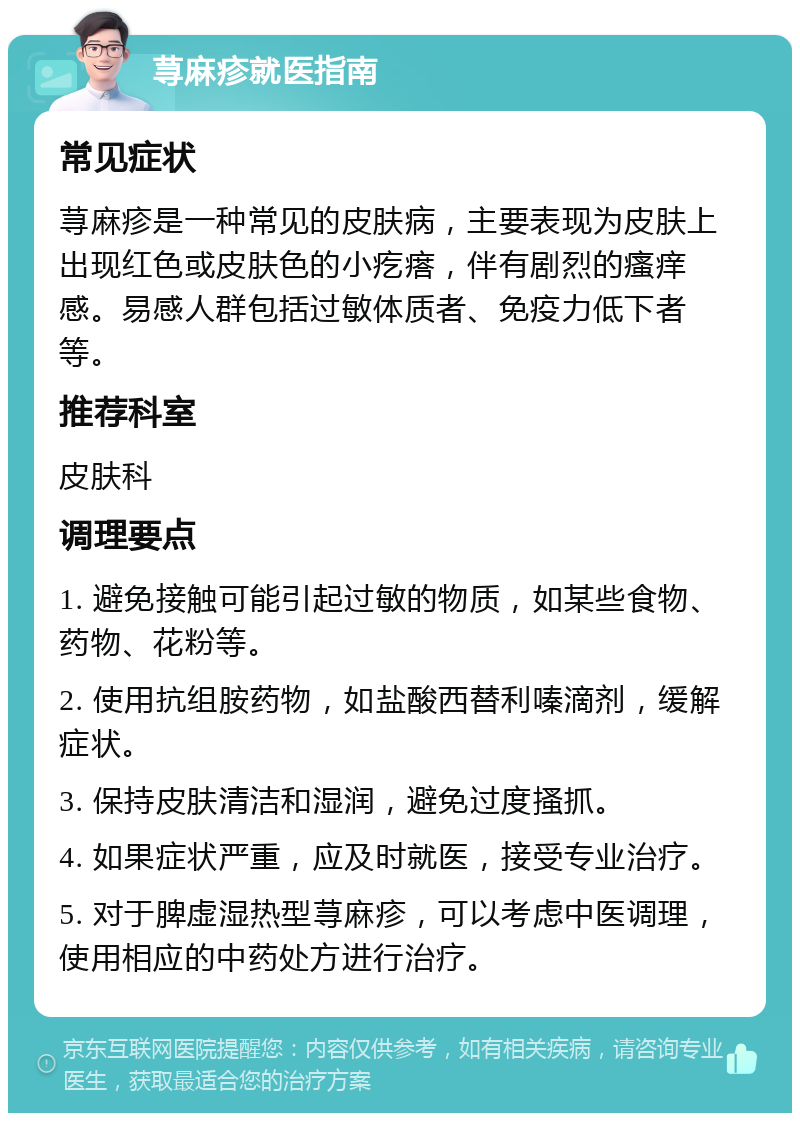 荨麻疹就医指南 常见症状 荨麻疹是一种常见的皮肤病，主要表现为皮肤上出现红色或皮肤色的小疙瘩，伴有剧烈的瘙痒感。易感人群包括过敏体质者、免疫力低下者等。 推荐科室 皮肤科 调理要点 1. 避免接触可能引起过敏的物质，如某些食物、药物、花粉等。 2. 使用抗组胺药物，如盐酸西替利嗪滴剂，缓解症状。 3. 保持皮肤清洁和湿润，避免过度搔抓。 4. 如果症状严重，应及时就医，接受专业治疗。 5. 对于脾虚湿热型荨麻疹，可以考虑中医调理，使用相应的中药处方进行治疗。