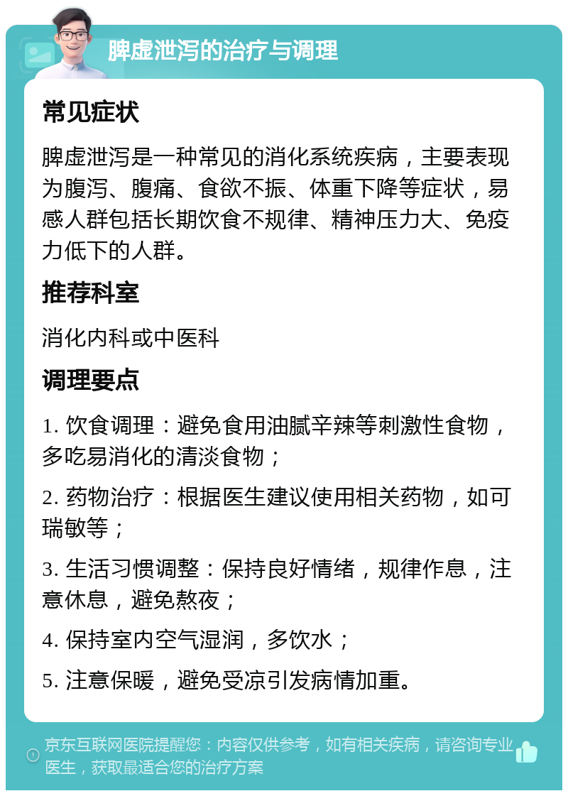 脾虚泄泻的治疗与调理 常见症状 脾虚泄泻是一种常见的消化系统疾病，主要表现为腹泻、腹痛、食欲不振、体重下降等症状，易感人群包括长期饮食不规律、精神压力大、免疫力低下的人群。 推荐科室 消化内科或中医科 调理要点 1. 饮食调理：避免食用油腻辛辣等刺激性食物，多吃易消化的清淡食物； 2. 药物治疗：根据医生建议使用相关药物，如可瑞敏等； 3. 生活习惯调整：保持良好情绪，规律作息，注意休息，避免熬夜； 4. 保持室内空气湿润，多饮水； 5. 注意保暖，避免受凉引发病情加重。