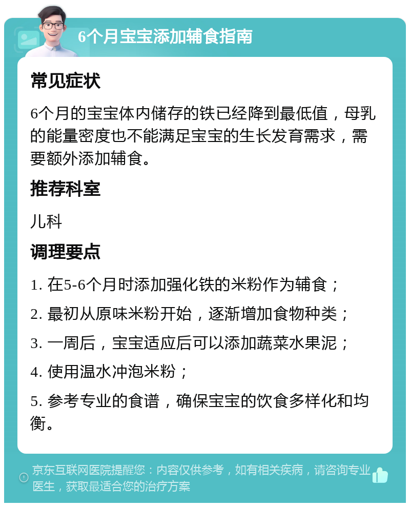 6个月宝宝添加辅食指南 常见症状 6个月的宝宝体内储存的铁已经降到最低值，母乳的能量密度也不能满足宝宝的生长发育需求，需要额外添加辅食。 推荐科室 儿科 调理要点 1. 在5-6个月时添加强化铁的米粉作为辅食； 2. 最初从原味米粉开始，逐渐增加食物种类； 3. 一周后，宝宝适应后可以添加蔬菜水果泥； 4. 使用温水冲泡米粉； 5. 参考专业的食谱，确保宝宝的饮食多样化和均衡。