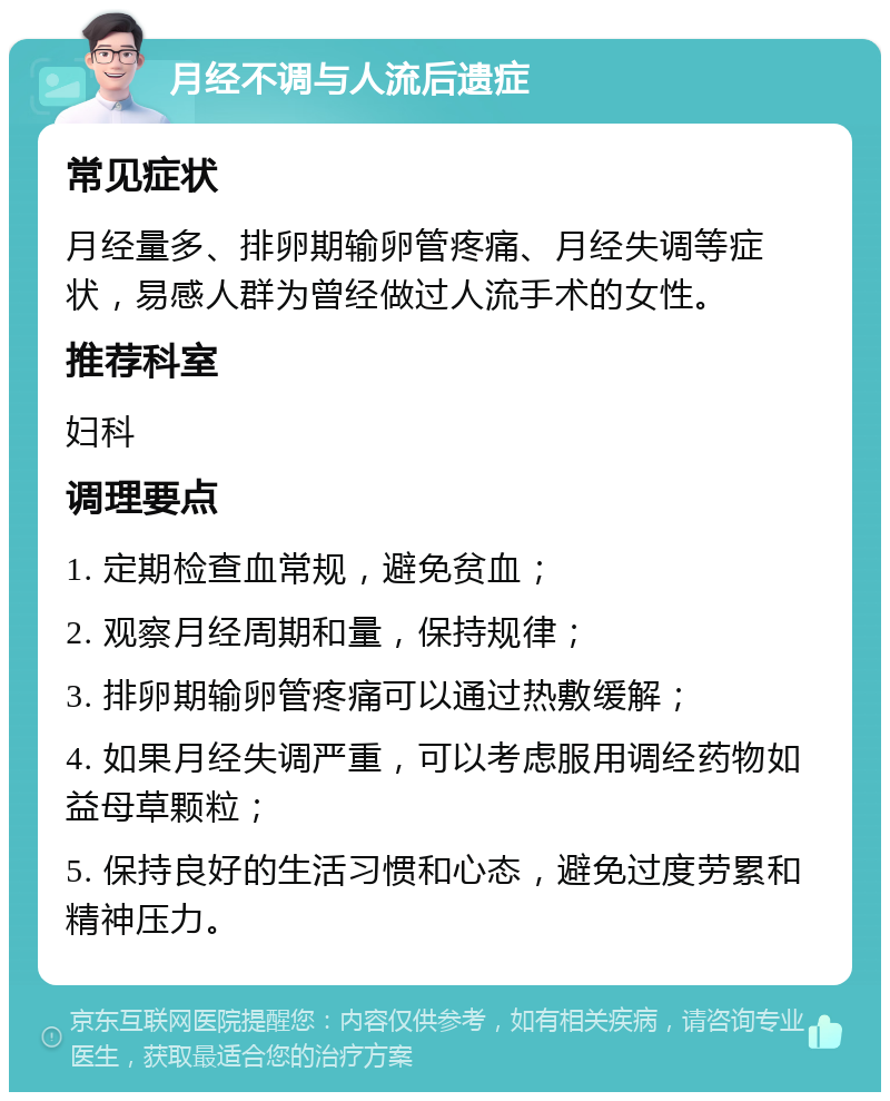 月经不调与人流后遗症 常见症状 月经量多、排卵期输卵管疼痛、月经失调等症状，易感人群为曾经做过人流手术的女性。 推荐科室 妇科 调理要点 1. 定期检查血常规，避免贫血； 2. 观察月经周期和量，保持规律； 3. 排卵期输卵管疼痛可以通过热敷缓解； 4. 如果月经失调严重，可以考虑服用调经药物如益母草颗粒； 5. 保持良好的生活习惯和心态，避免过度劳累和精神压力。