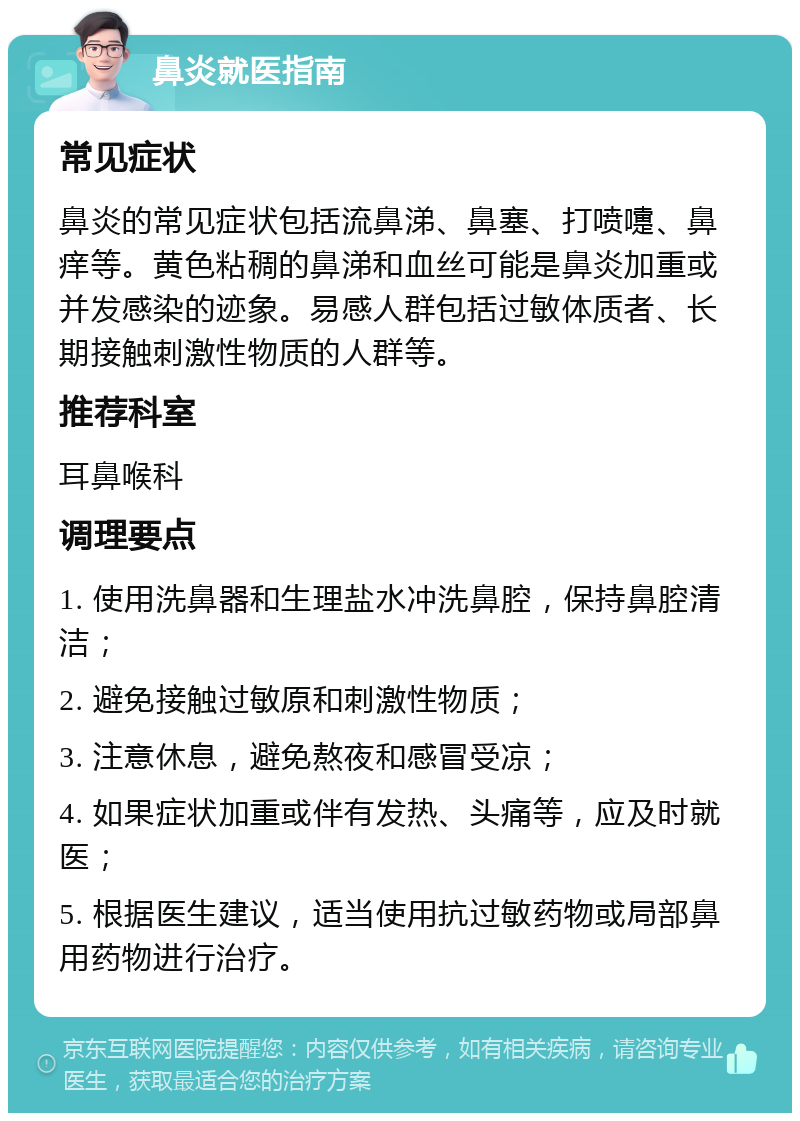 鼻炎就医指南 常见症状 鼻炎的常见症状包括流鼻涕、鼻塞、打喷嚏、鼻痒等。黄色粘稠的鼻涕和血丝可能是鼻炎加重或并发感染的迹象。易感人群包括过敏体质者、长期接触刺激性物质的人群等。 推荐科室 耳鼻喉科 调理要点 1. 使用洗鼻器和生理盐水冲洗鼻腔，保持鼻腔清洁； 2. 避免接触过敏原和刺激性物质； 3. 注意休息，避免熬夜和感冒受凉； 4. 如果症状加重或伴有发热、头痛等，应及时就医； 5. 根据医生建议，适当使用抗过敏药物或局部鼻用药物进行治疗。