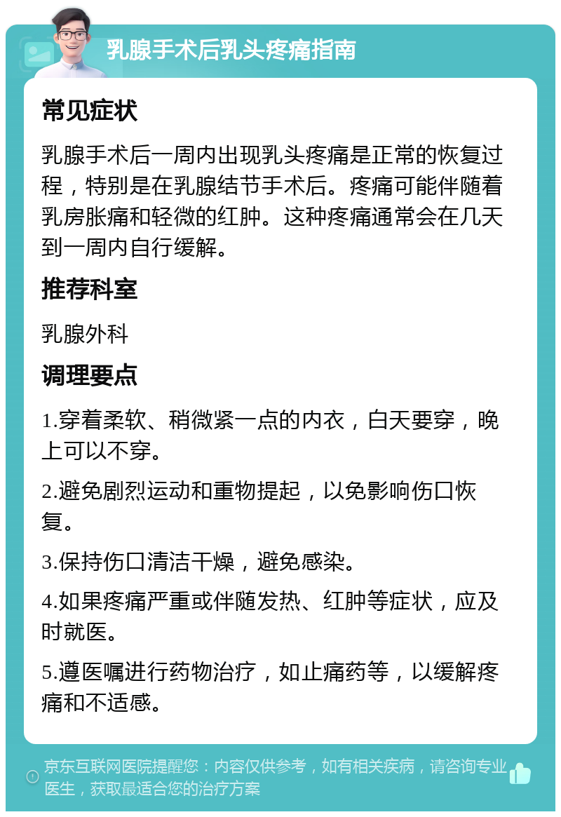 乳腺手术后乳头疼痛指南 常见症状 乳腺手术后一周内出现乳头疼痛是正常的恢复过程，特别是在乳腺结节手术后。疼痛可能伴随着乳房胀痛和轻微的红肿。这种疼痛通常会在几天到一周内自行缓解。 推荐科室 乳腺外科 调理要点 1.穿着柔软、稍微紧一点的内衣，白天要穿，晚上可以不穿。 2.避免剧烈运动和重物提起，以免影响伤口恢复。 3.保持伤口清洁干燥，避免感染。 4.如果疼痛严重或伴随发热、红肿等症状，应及时就医。 5.遵医嘱进行药物治疗，如止痛药等，以缓解疼痛和不适感。