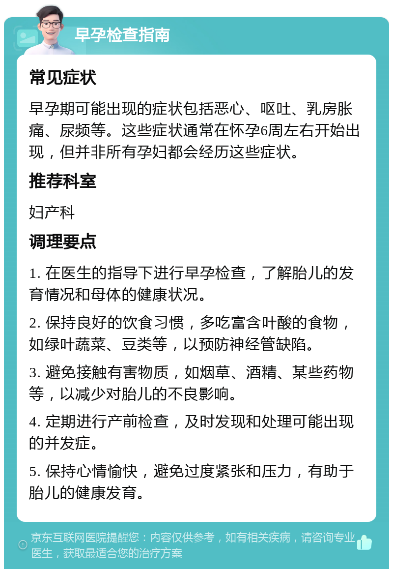 早孕检查指南 常见症状 早孕期可能出现的症状包括恶心、呕吐、乳房胀痛、尿频等。这些症状通常在怀孕6周左右开始出现，但并非所有孕妇都会经历这些症状。 推荐科室 妇产科 调理要点 1. 在医生的指导下进行早孕检查，了解胎儿的发育情况和母体的健康状况。 2. 保持良好的饮食习惯，多吃富含叶酸的食物，如绿叶蔬菜、豆类等，以预防神经管缺陷。 3. 避免接触有害物质，如烟草、酒精、某些药物等，以减少对胎儿的不良影响。 4. 定期进行产前检查，及时发现和处理可能出现的并发症。 5. 保持心情愉快，避免过度紧张和压力，有助于胎儿的健康发育。